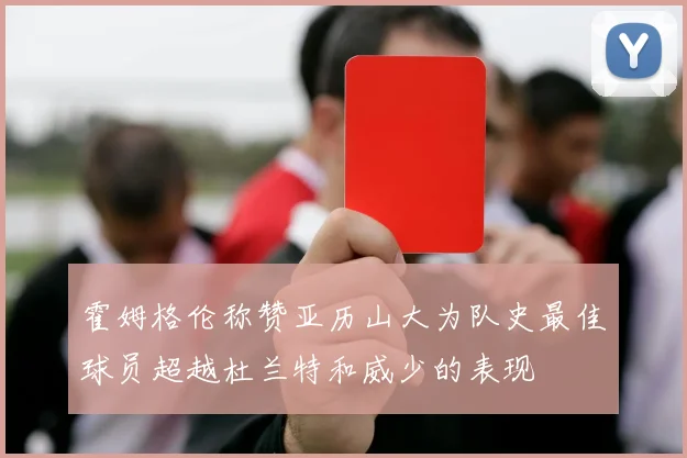 霍姆格伦称赞亚历山大为队史最佳球员超越杜兰特和威少的表现
