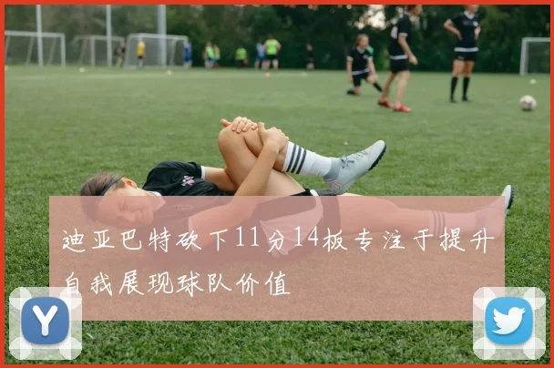迪亚巴特砍下11分14板专注于提升自我展现球队价值