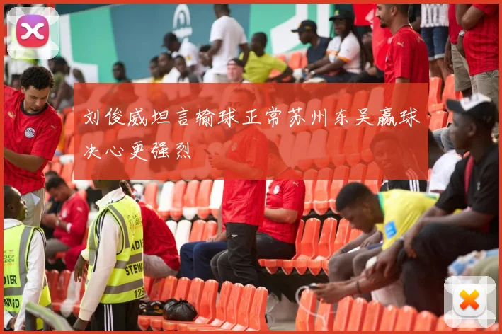 刘俊威坦言输球正常苏州东吴赢球决心更强烈