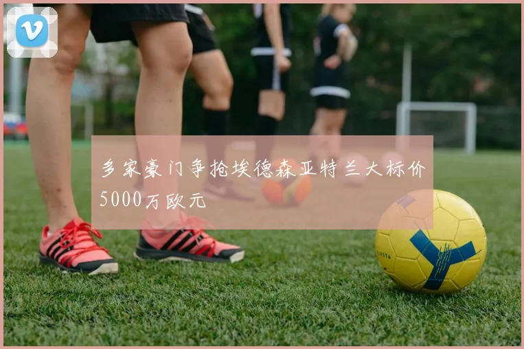 多家豪门争抢埃德森亚特兰大标价5000万欧元