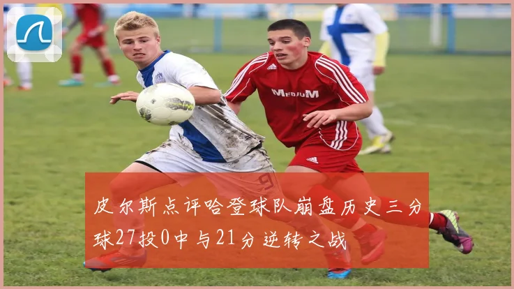皮尔斯点评哈登球队崩盘历史三分球27投0中与21分逆转之战