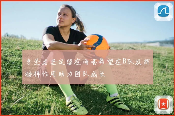 李圣龙坚定留在海港希望在B队发挥榜样作用助力团队成长