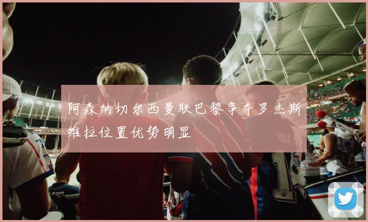阿森纳切尔西曼联巴黎争夺罗杰斯维拉位置优势明显
