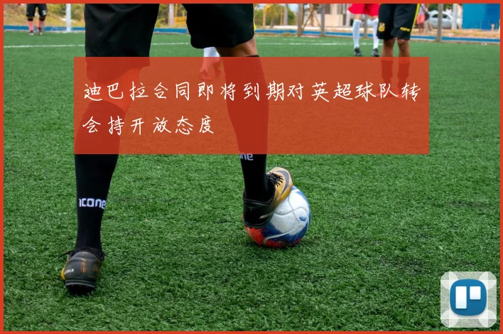 迪巴拉合同即将到期对英超球队转会持开放态度