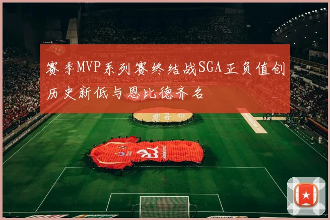赛季MVP系列赛终结战SGA正负值创历史新低与恩比德齐名