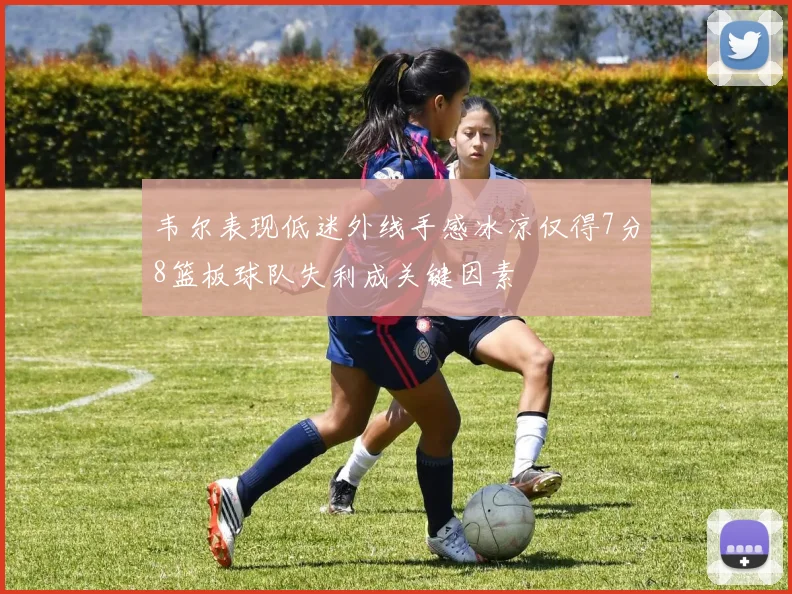 韦尔表现低迷外线手感冰凉仅得7分8篮板球队失利成关键因素