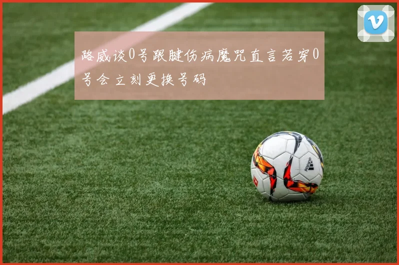 路威谈0号跟腱伤病魔咒直言若穿0号会立刻更换号码