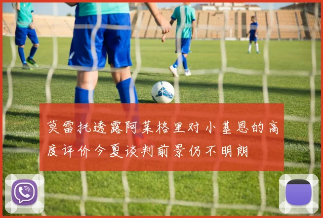 莫雷托透露阿莱格里对小基恩的高度评价今夏谈判前景仍不明朗
