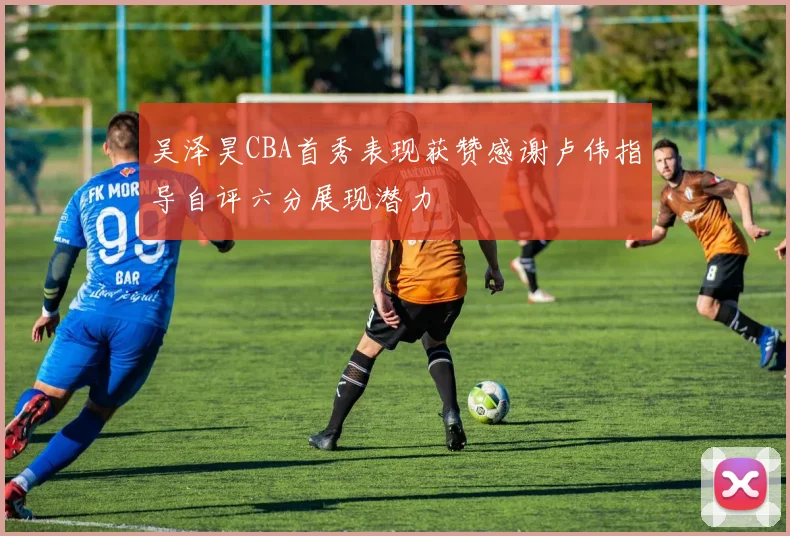 吴泽昊CBA首秀表现获赞感谢卢伟指导自评六分展现潜力