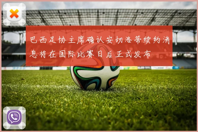 巴西足协主席确认安切洛蒂续约消息将在国际比赛日后正式发布