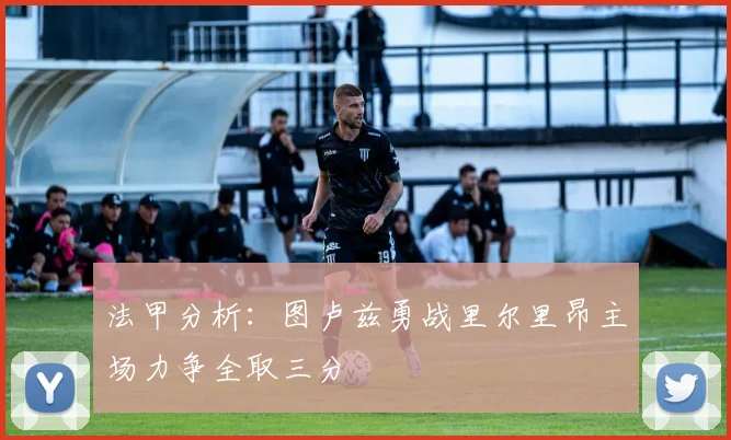 法甲分析：图卢兹勇战里尔里昂主场力争全取三分