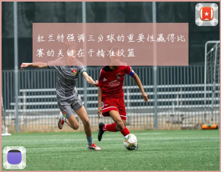 杜兰特强调三分球的重要性赢得比赛的关键在于精准投篮