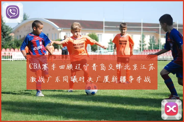 CBA赛季回顾辽宁青岛交锋北京江苏激战广东同曦对决广厦新疆争夺战精彩纷呈