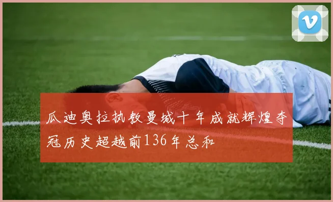 瓜迪奥拉执教曼城十年成就辉煌夺冠历史超越前136年总和