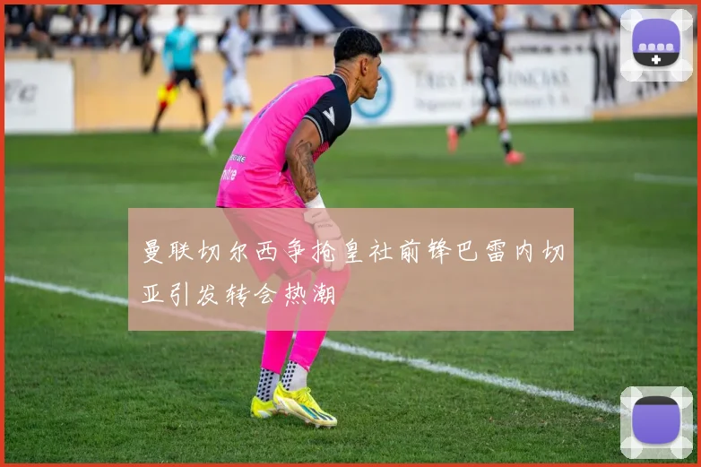 曼联切尔西争抢皇社前锋巴雷内切亚引发转会热潮