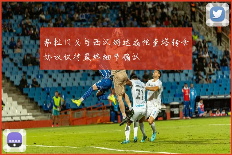 弗拉门戈与西汉姆达成帕奎塔转会协议仅待最终细节确认