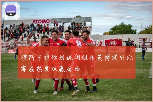穆斯卡特称刘祝润租借英博提升比赛成熟度双赢局面