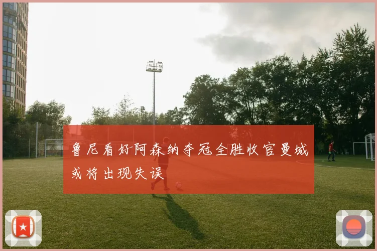 鲁尼看好阿森纳夺冠全胜收官曼城或将出现失误
