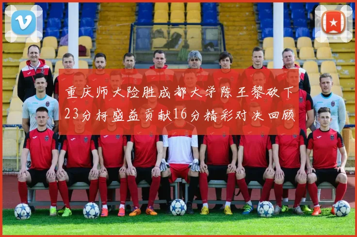 重庆师大险胜成都大学陈王黎砍下23分柯盛益贡献16分精彩对决回顾