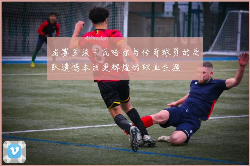 龙赛罗谈卡瓦哈尔与传奇球员的离队遗憾本该更辉煌的职业生涯