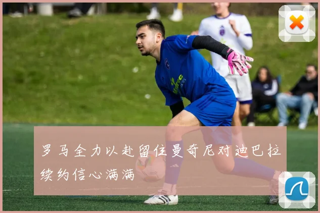 罗马全力以赴留住曼奇尼对迪巴拉续约信心满满