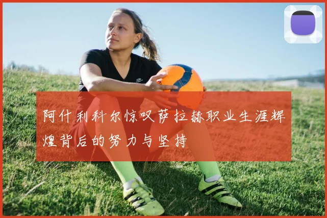 阿什利科尔惊叹萨拉赫职业生涯辉煌背后的努力与坚持