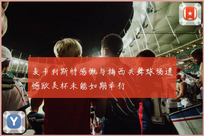 麦卡利斯特感慨与梅西共舞球场遗憾欧美杯未能如期举行